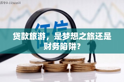 靖州贷款旅游，是梦想之旅还是财务陷阱？