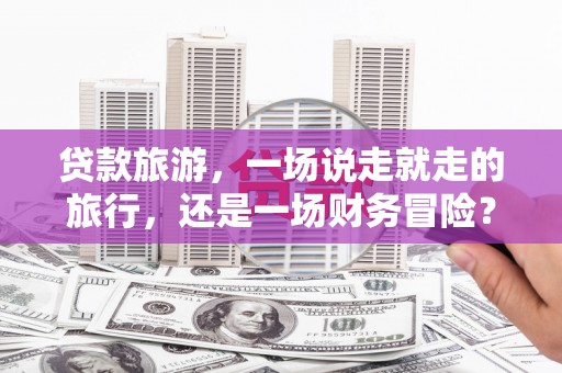 靖州贷款旅游，一场说走就走的旅行，还是一场财务冒险？