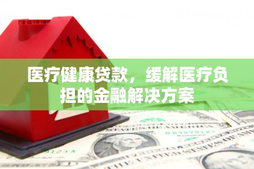 靖州医疗健康贷款，缓解医疗负担的金融解决方案