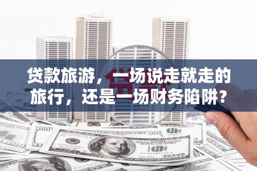 靖州贷款旅游，一场说走就走的旅行，还是一场财务陷阱？