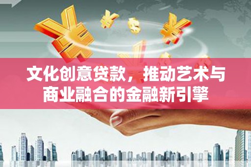 靖州文化创意贷款，推动艺术与商业融合的金融新引擎