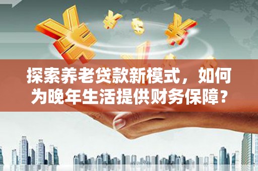靖州探索养老贷款新模式，如何为晚年生活提供财务保障？