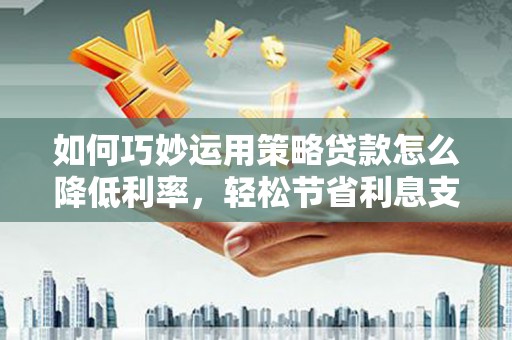 靖州如何巧妙运用策略贷款怎么降低利率，轻松节省利息支出