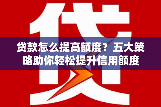 靖州贷款怎么提高额度？五大策略助你轻松提升信用额度