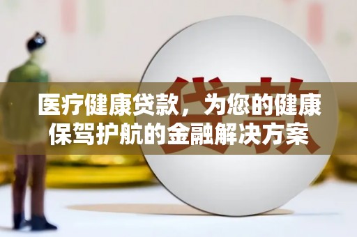 靖州医疗健康贷款，为您的健康保驾护航的金融解决方案