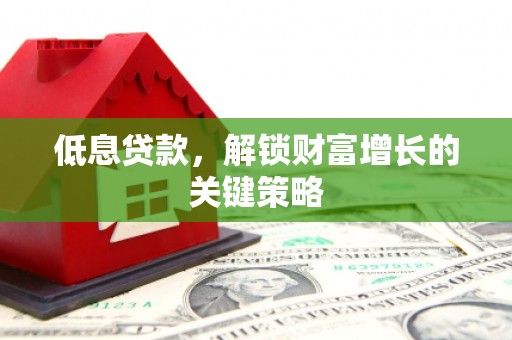 靖州低息贷款，解锁财富增长的关键策略