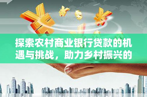 靖州探索农村商业银行贷款的机遇与挑战，助力乡村振兴的金融引擎