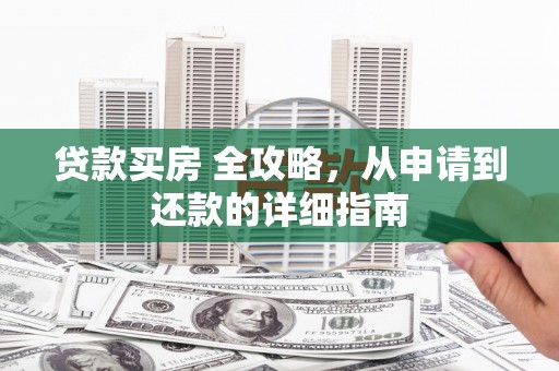 靖州贷款买房 全攻略，从申请到还款的详细指南