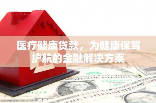 靖州医疗健康贷款，为健康保驾护航的金融解决方案
