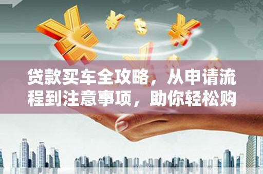 靖州贷款买车全攻略，从申请流程到注意事项，助你轻松购车