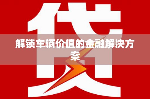 靖州解锁车辆价值的金融解决方案
